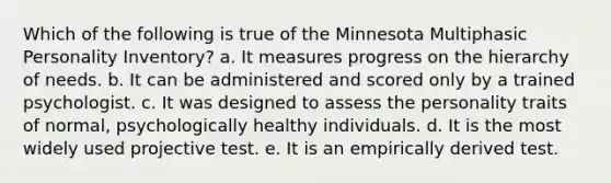 Which of the following is true of the Minnesota Multiphasic Personality Inventory? a. It measures progress on the hierarchy of needs. b. It can be administered and scored only by a trained psychologist. c. It was designed to assess the personality traits of normal, psychologically healthy individuals. d. It is the most widely used projective test. e. It is an empirically derived test.