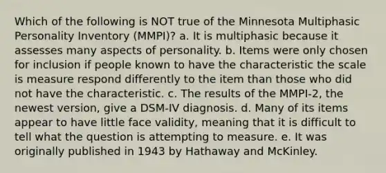 Which of the following is NOT true of the Minnesota Multiphasic Personality Inventory (MMPI)? a. It is multiphasic because it assesses many aspects of personality. b. Items were only chosen for inclusion if people known to have the characteristic the scale is measure respond differently to the item than those who did not have the characteristic. c. The results of the MMPI-2, the newest version, give a DSM-IV diagnosis. d. Many of its items appear to have little face validity, meaning that it is difficult to tell what the question is attempting to measure. e. It was originally published in 1943 by Hathaway and McKinley.