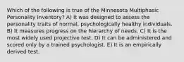 Which of the following is true of the Minnesota Multiphasic Personality Inventory? A) It was designed to assess the personality traits of normal, psychologically healthy individuals. B) It measures progress on the hierarchy of needs. C) It is the most widely used projective test. D) It can be administered and scored only by a trained psychologist. E) It is an empirically derived test.