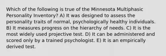 Which of the following is true of the Minnesota Multiphasic Personality Inventory? A) It was designed to assess the personality traits of normal, psychologically healthy individuals. B) It measures progress on the hierarchy of needs. C) It is the most widely used projective test. D) It can be administered and scored only by a trained psychologist. E) It is an empirically derived test.