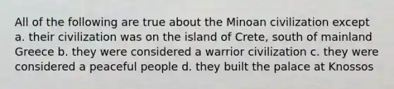 All of the following are true about the Minoan civilization except a. their civilization was on the island of Crete, south of mainland Greece b. they were considered a warrior civilization c. they were considered a peaceful people d. they built the palace at Knossos