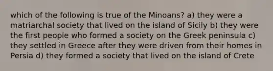 which of the following is true of the Minoans? a) they were a matriarchal society that lived on the island of Sicily b) they were the first people who formed a society on the Greek peninsula c) they settled in Greece after they were driven from their homes in Persia d) they formed a society that lived on the island of Crete