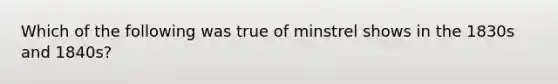 Which of the following was true of minstrel shows in the 1830s and 1840s?