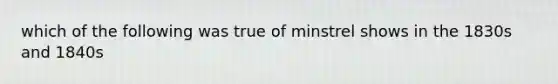 which of the following was true of minstrel shows in the 1830s and 1840s