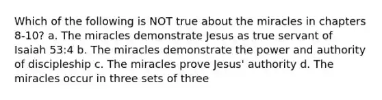 Which of the following is NOT true about the miracles in chapters 8-10? a. The miracles demonstrate Jesus as true servant of Isaiah 53:4 b. The miracles demonstrate the power and authority of discipleship c. The miracles prove Jesus' authority d. The miracles occur in three sets of three