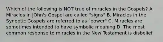 Which of the following is NOT true of miracles in the Gospels? A. Miracles in JOhn's Gospel are called "signs" B. Miracles in the Synoptic Gospels are referred to as "power" C. Miracles are sometimes intended to have symbolic meaning D. The most common response to miracles in the New Testament is disbelief