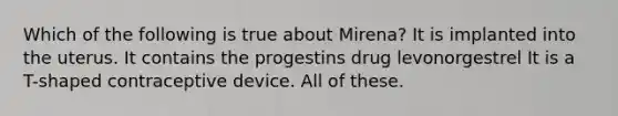 Which of the following is true about Mirena? It is implanted into the uterus. It contains the progestins drug levonorgestrel It is a T-shaped contraceptive device. All of these.