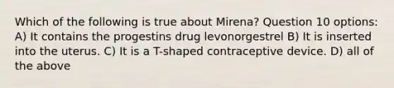 Which of the following is true about Mirena? Question 10 options: A) It contains the progestins drug levonorgestrel B) It is inserted into the uterus. C) It is a T-shaped contraceptive device. D) all of the above