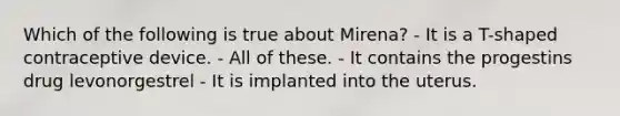 Which of the following is true about Mirena? - It is a T-shaped contraceptive device. - All of these. - It contains the progestins drug levonorgestrel - It is implanted into the uterus.