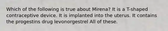 Which of the following is true about Mirena? It is a T-shaped contraceptive device. It is implanted into the uterus. It contains the progestins drug levonorgestrel All of these.