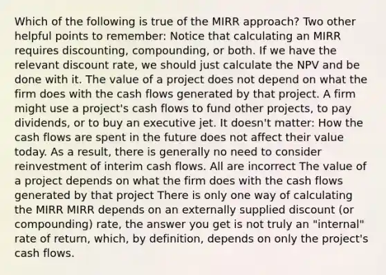 Which of the following is true of the MIRR approach? Two other helpful points to remember: Notice that calculating an MIRR requires discounting, compounding, or both. If we have the relevant discount rate, we should just calculate the NPV and be done with it. The value of a project does not depend on what the firm does with the cash flows generated by that project. A firm might use a project's cash flows to fund other projects, to pay dividends, or to buy an executive jet. It doesn't matter: How the cash flows are spent in the future does not affect their value today. As a result, there is generally no need to consider reinvestment of interim cash flows. All are incorrect The value of a project depends on what the firm does with the cash flows generated by that project There is only one way of calculating the MIRR MIRR depends on an externally supplied discount (or compounding) rate, the answer you get is not truly an "internal" rate of return, which, by definition, depends on only the project's cash flows.