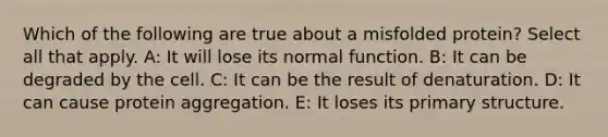 Which of the following are true about a misfolded protein? Select all that apply. A: It will lose its normal function. B: It can be degraded by the cell. C: It can be the result of denaturation. D: It can cause protein aggregation. E: It loses its primary structure.