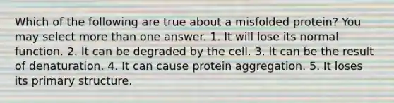 Which of the following are true about a misfolded protein? You may select more than one answer. 1. It will lose its normal function. 2. It can be degraded by the cell. 3. It can be the result of denaturation. 4. It can cause protein aggregation. 5. It loses its primary structure.