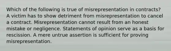 Which of the following is true of misrepresentation in contracts? A victim has to show detriment from misrepresentation to cancel a contract. Misrepresentation cannot result from an honest mistake or negligence. Statements of opinion serve as a basis for rescission. A mere untrue assertion is sufficient for proving misrepresentation.