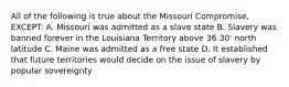 All of the following is true about the Missouri Compromise, EXCEPT: A. Missouri was admitted as a slave state B. Slavery was banned forever in the Louisiana Territory above 36 30' north latitude C. Maine was admitted as a free state D. It established that future territories would decide on the issue of slavery by popular sovereignty