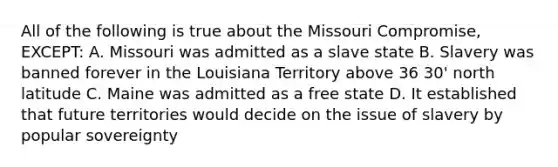 All of the following is true about the Missouri Compromise, EXCEPT: A. Missouri was admitted as a slave state B. Slavery was banned forever in the Louisiana Territory above 36 30' north latitude C. Maine was admitted as a free state D. It established that future territories would decide on the issue of slavery by popular sovereignty