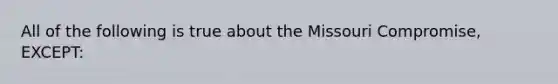 All of the following is true about the Missouri Compromise, EXCEPT: