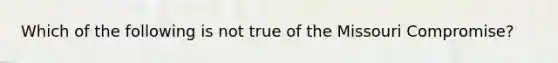 Which of the following is not true of the Missouri Compromise?