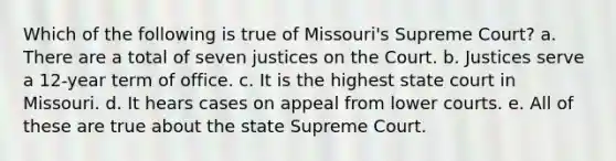 Which of the following is true of Missouri's Supreme Court? a. There are a total of seven justices on the Court. b. Justices serve a 12-year term of office. c. It is the highest state court in Missouri. d. It hears cases on appeal from lower courts. e. All of these are true about the state Supreme Court.