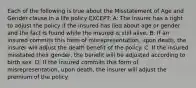 Each of the following is true about the Misstatement of Age and Gender clause in a life policy EXCEPT: A: The insurer has a right to adjust the policy if the insured has lied about age or gender and the fact is found while the insured is still alive. B: If an insured commits this form of misrepresentation, upon death, the insurer will adjust the death benefit of the policy. C: If the insured misstated their gender, the benefit will be adjusted according to birth sex. D: If the insured commits this form of misrepresentation, upon death, the insurer will adjust the premium of the policy.