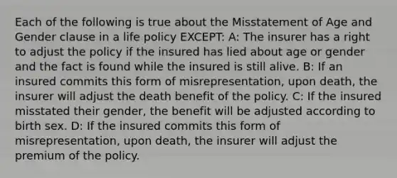 Each of the following is true about the Misstatement of Age and Gender clause in a life policy EXCEPT: A: The insurer has a right to adjust the policy if the insured has lied about age or gender and the fact is found while the insured is still alive. B: If an insured commits this form of misrepresentation, upon death, the insurer will adjust the death benefit of the policy. C: If the insured misstated their gender, the benefit will be adjusted according to birth sex. D: If the insured commits this form of misrepresentation, upon death, the insurer will adjust the premium of the policy.