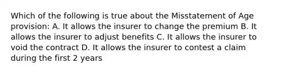 Which of the following is true about the Misstatement of Age provision: A. It allows the insurer to change the premium B. It allows the insurer to adjust benefits C. It allows the insurer to void the contract D. It allows the insurer to contest a claim during the first 2 years