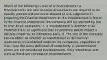 Which of the following is true of a misstatement? a. Misstatements are rare because accountants are required to be exactly precise and are never allowed to use judgement in preparing the financial statements. b. If a misstatement is found in the financial statements, the company will be required by law to shut down operations. c. A misstatement is deemed to be material if it is so significant that its presence would impact a decision made by an interested party. d. The size of the company has no effect on whether a misstatement in its financial statements is considered material. All companies, regardless of size, have the same definition of materiality. e. Unintentional errors are not considered misstatements. Only intentional acts such as fraud are considered misstatements.