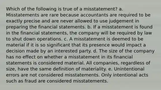 Which of the following is true of a misstatement? a. Misstatements are rare because accountants are required to be exactly precise and are never allowed to use judgement in preparing the financial statements. b. If a misstatement is found in the financial statements, the company will be required by law to shut down operations. c. A misstatement is deemed to be material if it is so significant that its presence would impact a decision made by an interested party. d. The size of the company has no effect on whether a misstatement in its financial statements is considered material. All companies, regardless of size, have the same definition of materiality. e. Unintentional errors are not considered misstatements. Only intentional acts such as fraud are considered misstatements.