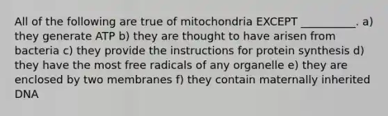 All of the following are true of mitochondria EXCEPT __________. a) they generate ATP b) they are thought to have arisen from bacteria c) they provide the instructions for protein synthesis d) they have the most free radicals of any organelle e) they are enclosed by two membranes f) they contain maternally inherited DNA