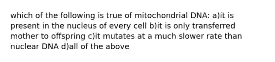 which of the following is true of mitochondrial DNA: a)it is present in the nucleus of every cell b)it is only transferred mother to offspring c)it mutates at a much slower rate than nuclear DNA d)all of the above