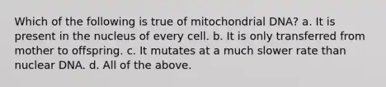 Which of the following is true of mitochondrial DNA? a. It is present in the nucleus of every cell. b. It is only transferred from mother to offspring. c. It mutates at a much slower rate than nuclear DNA. d. All of the above.