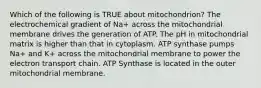 Which of the following is TRUE about mitochondrion? The electrochemical gradient of Na+ across the mitochondrial membrane drives the generation of ATP. The pH in mitochondrial matrix is higher than that in cytoplasm. ATP synthase pumps Na+ and K+ across the mitochondrial membrane to power the electron transport chain. ATP Synthase is located in the outer mitochondrial membrane.