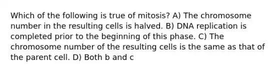 Which of the following is true of mitosis? A) The chromosome number in the resulting cells is halved. B) DNA replication is completed prior to the beginning of this phase. C) The chromosome number of the resulting cells is the same as that of the parent cell. D) Both b and c