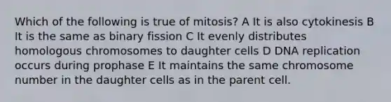 Which of the following is true of mitosis? A It is also cytokinesis B It is the same as binary fission C It evenly distributes homologous chromosomes to daughter cells D DNA replication occurs during prophase E It maintains the same chromosome number in the daughter cells as in the parent cell.