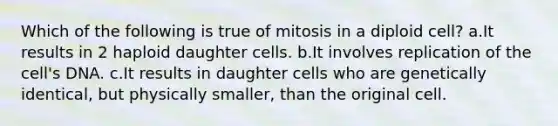 Which of the following is true of mitosis in a diploid cell? a.It results in 2 haploid daughter cells. b.It involves replication of the cell's DNA. c.It results in daughter cells who are genetically identical, but physically smaller, than the original cell.