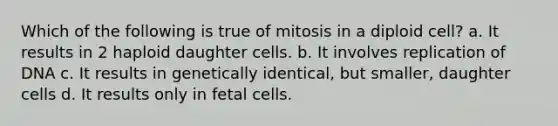 Which of the following is true of mitosis in a diploid cell? a. It results in 2 haploid daughter cells. b. It involves replication of DNA c. It results in genetically identical, but smaller, daughter cells d. It results only in fetal cells.