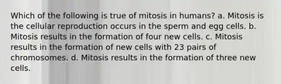 Which of the following is true of mitosis in humans? a. Mitosis is the cellular reproduction occurs in the sperm and egg cells. b. Mitosis results in the formation of four new cells. c. Mitosis results in the formation of new cells with 23 pairs of chromosomes. d. Mitosis results in the formation of three new cells.