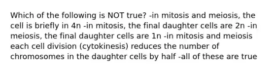 Which of the following is NOT true? -in mitosis and meiosis, the cell is briefly in 4n -in mitosis, the final daughter cells are 2n -in meiosis, the final daughter cells are 1n -in mitosis and meiosis each cell division (cytokinesis) reduces the number of chromosomes in the daughter cells by half -all of these are true