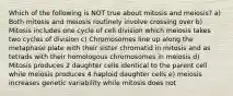 Which of the following is NOT true about mitosis and meiosis? a) Both mitosis and meiosis routinely involve crossing over b) Mitosis includes one cycle of cell division which meiosis takes two cycles of division c) Chromosomes line up along the metaphase plate with their sister chromatid in mitosis and as tetrads with their homologous chromosomes in meiosis d) Mitosis produces 2 daughter cells identical to the parent cell while meiosis produces 4 haploid daughter cells e) meiosis increases genetic variability while mitosis does not