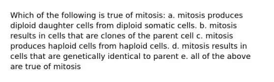 Which of the following is true of mitosis: a. mitosis produces diploid daughter cells from diploid somatic cells. b. mitosis results in cells that are clones of the parent cell c. mitosis produces haploid cells from haploid cells. d. mitosis results in cells that are genetically identical to parent e. all of the above are true of mitosis