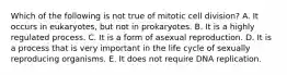 Which of the following is not true of mitotic cell division? A. It occurs in eukaryotes, but not in prokaryotes. B. It is a highly regulated process. C. It is a form of asexual reproduction. D. It is a process that is very important in the life cycle of sexually reproducing organisms. E. It does not require DNA replication.