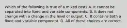 Which of the following is true of a mixed cost? A. It cannot be separated into fixed and variable components. B. It does not change with a change in the level of output. C. It contains both a fixed and variable component. D. All of these choices are correct.