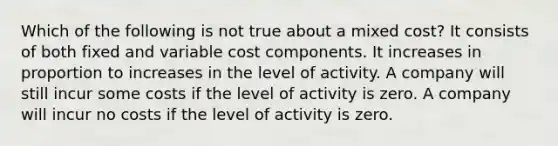 Which of the following is not true about a mixed cost? It consists of both fixed and variable cost components. It increases in proportion to increases in the level of activity. A company will still incur some costs if the level of activity is zero. A company will incur no costs if the level of activity is zero.