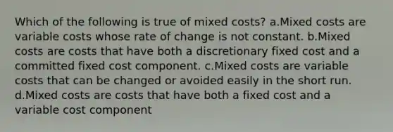 Which of the following is true of mixed costs? a.Mixed costs are variable costs whose rate of change is not constant. b.Mixed costs are costs that have both a discretionary fixed cost and a committed fixed cost component. c.Mixed costs are variable costs that can be changed or avoided easily in the short run. d.Mixed costs are costs that have both a fixed cost and a variable cost component