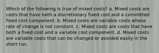 Which of the following is true of mixed costs? a. Mixed costs are costs that have both a discretionary fixed cost and a committed fixed cost component. b. Mixed costs are variable costs whose rate of change is not constant. c. Mixed costs are costs that have both a fixed cost and a variable cost component. d. Mixed costs are variable costs that can be changed or avoided easily in the short run.