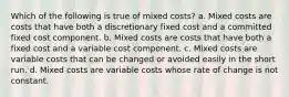 Which of the following is true of mixed costs? a. Mixed costs are costs that have both a discretionary fixed cost and a committed fixed cost component. b. Mixed costs are costs that have both a fixed cost and a variable cost component. c. Mixed costs are variable costs that can be changed or avoided easily in the short run. d. Mixed costs are variable costs whose rate of change is not constant.