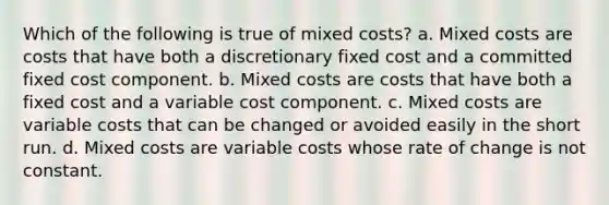 Which of the following is true of mixed costs? a. Mixed costs are costs that have both a discretionary fixed cost and a committed fixed cost component. b. Mixed costs are costs that have both a fixed cost and a variable cost component. c. Mixed costs are variable costs that can be changed or avoided easily in the short run. d. Mixed costs are variable costs whose rate of change is not constant.