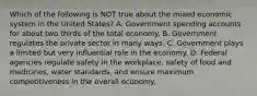 Which of the following is NOT true about the mixed economic system in the United States? A. Government spending accounts for about two thirds of the total economy. B. Government regulates the private sector in many ways. C. Government plays a limited but very influential role in the economy. D. Federal agencies regulate safety in the workplace, safety of food and medicines, water standards, and ensure maximum competitiveness in the overall economy.