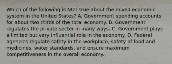 Which of the following is NOT true about the mixed economic system in the United States? A. Government spending accounts for about two thirds of the total economy. B. Government regulates the private sector in many ways. C. Government plays a limited but very influential role in the economy. D. Federal agencies regulate safety in the workplace, safety of food and medicines, water standards, and ensure maximum competitiveness in the overall economy.