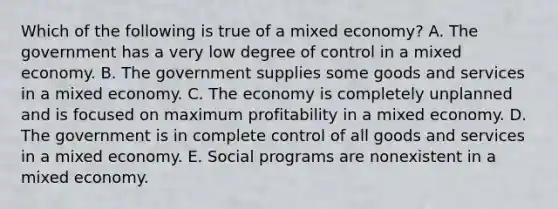 Which of the following is true of a mixed​ economy? A. The government has a very low degree of control in a mixed economy. B. The government supplies some goods and services in a mixed economy. C. The economy is completely unplanned and is focused on maximum profitability in a mixed economy. D. The government is in complete control of all goods and services in a mixed economy. E. Social programs are nonexistent in a mixed economy.